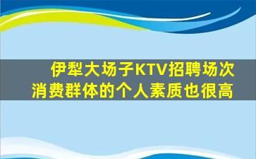 伊犁大场子KTV招聘场次消费群体的个人素质也很高